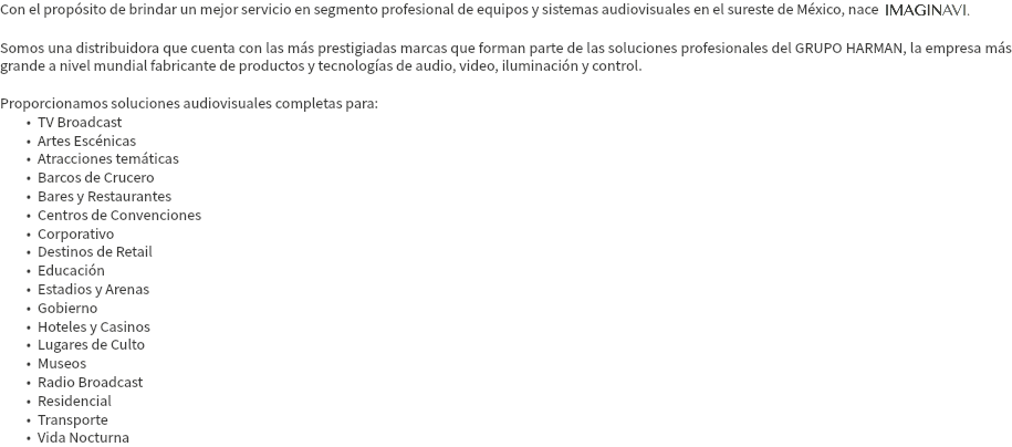 Con el propósito de brindar un mejor servicio en segmento profesional de equipos y sistemas audiovisuales en el sureste de México, nace IMAGINAVI. Somos una distribuidora que cuenta con las más prestigiadas marcas que forman parte de las soluciones profesionales del GRUPO HARMAN, la empresa más grande a nivel mundial fabricante de productos y tecnologías de audio, video, iluminación y control. Proporcionamos soluciones audiovisuales completas para: TV Broadcast Artes Escénicas Atracciones temáticas Barcos de Crucero Bares y Restaurantes Centros de Convenciones Corporativo Destinos de Retail Educación Estadios y Arenas Gobierno Hoteles y Casinos Lugares de Culto Museos Radio Broadcast Residencial Transporte Vida Nocturna